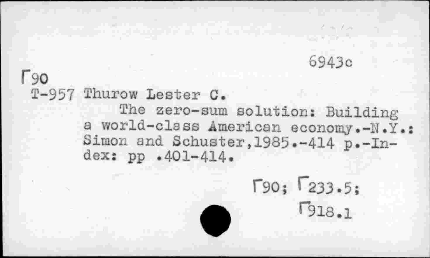 ﻿6943c
r 90
T-957 Thurow Lester C.
The zero-sum solution: Building a world-class American economy.-N.Y.: Simon and Schuster,1985.-414 p.-Index: pp .401-414.
rao; T233.5;
rsis.i